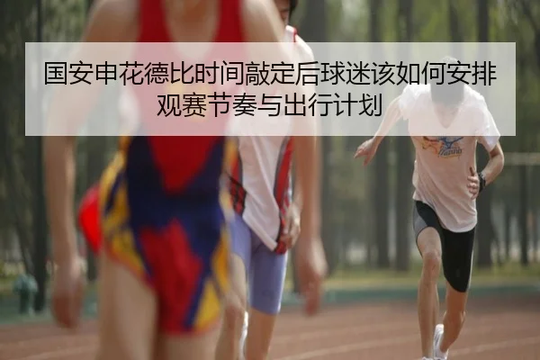 国安申花德比时间敲定后球迷该如何安排观赛节奏与出行计划（Hupu）